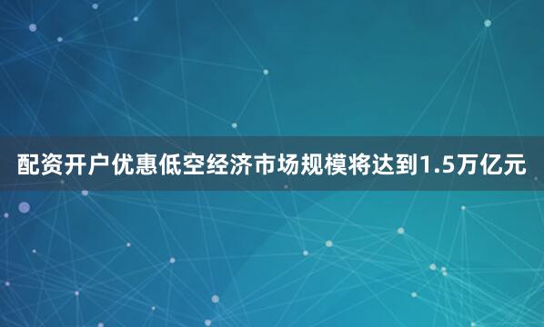 配资开户优惠低空经济市场规模将达到1.5万亿元