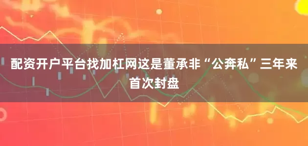 配资开户平台找加杠网这是董承非“公奔私”三年来首次封盘