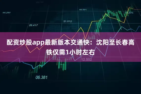 配资炒股app最新版本交通快：沈阳至长春高铁仅需1小时左右