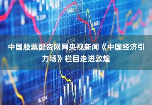 中国股票配资网网央视新闻《中国经济引力场》栏目走进敦煌